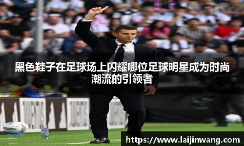 黑色鞋子在足球场上闪耀哪位足球明星成为时尚潮流的引领者