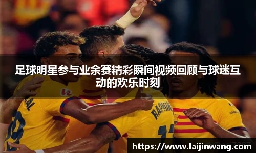 足球明星参与业余赛精彩瞬间视频回顾与球迷互动的欢乐时刻